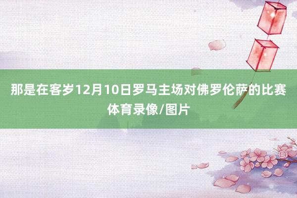那是在客岁12月10日罗马主场对佛罗伦萨的比赛体育录像/图片