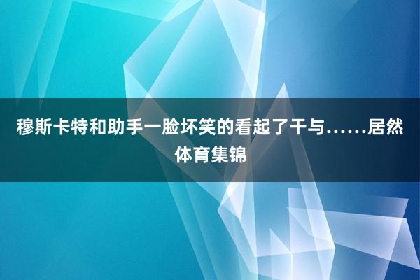 穆斯卡特和助手一脸坏笑的看起了干与……居然体育集锦