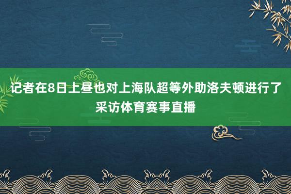 记者在8日上昼也对上海队超等外助洛夫顿进行了采访体育赛事直播