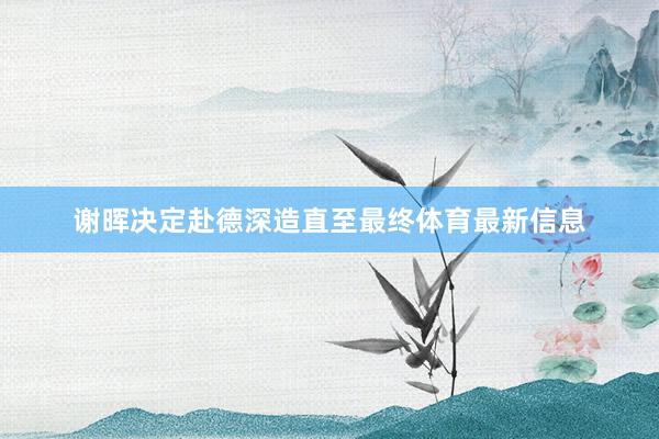 谢晖决定赴德深造直至最终体育最新信息