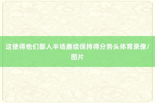 这使得他们鄙人半场赓续保持得分势头体育录像/图片