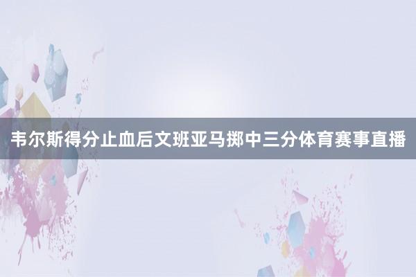 韦尔斯得分止血后文班亚马掷中三分体育赛事直播