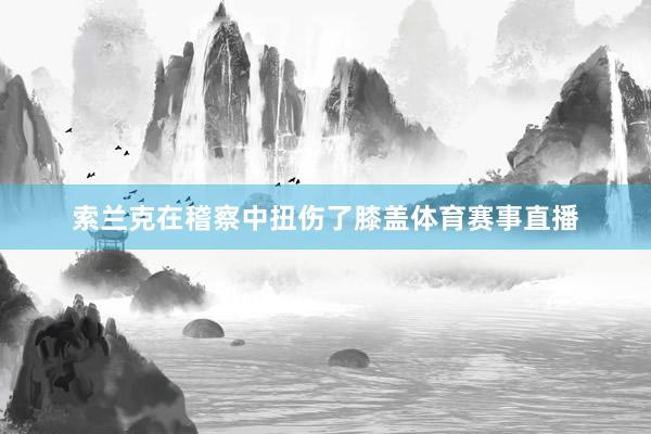 索兰克在稽察中扭伤了膝盖体育赛事直播