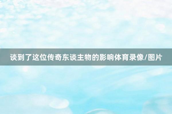 谈到了这位传奇东谈主物的影响体育录像/图片