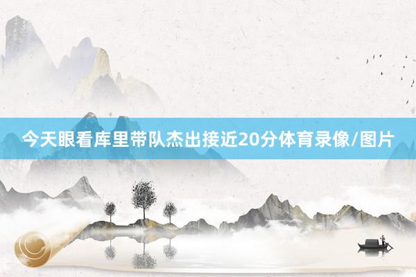 今天眼看库里带队杰出接近20分体育录像/图片