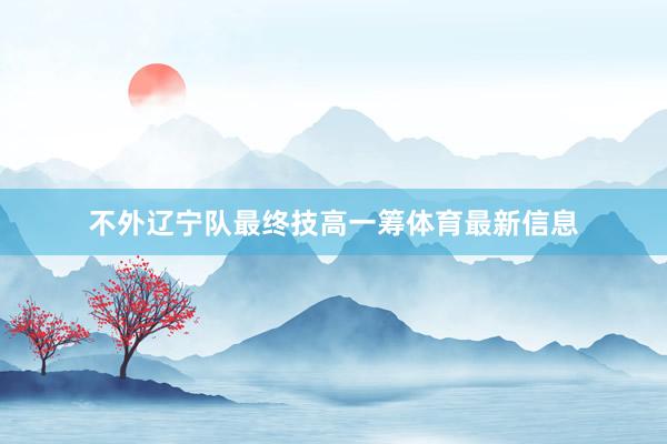不外辽宁队最终技高一筹体育最新信息