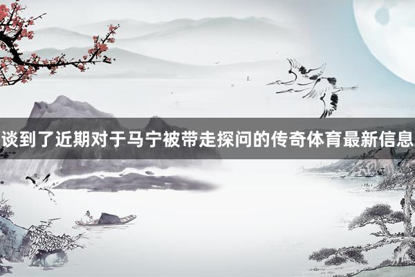 谈到了近期对于马宁被带走探问的传奇体育最新信息