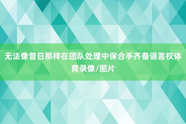 无法像昔日那样在团队处理中保合手齐备语言权体育录像/图片