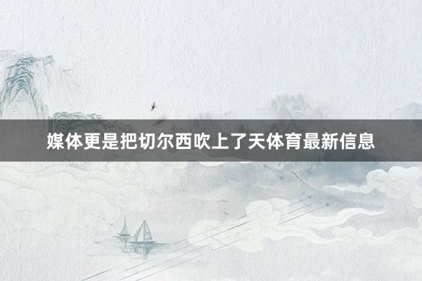媒体更是把切尔西吹上了天体育最新信息