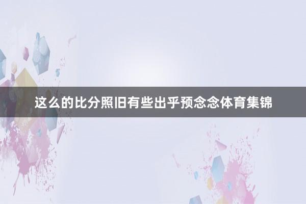 这么的比分照旧有些出乎预念念体育集锦