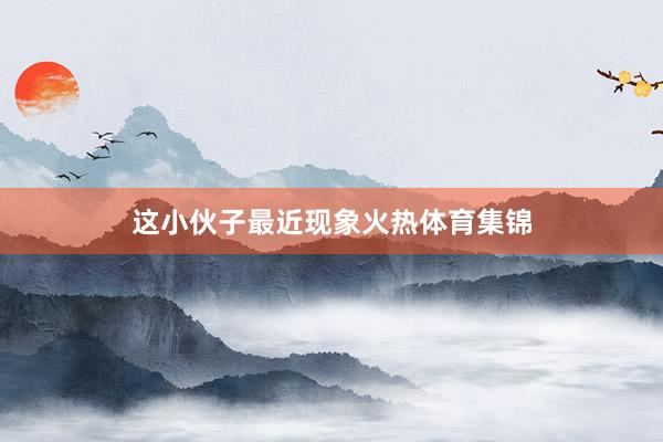这小伙子最近现象火热体育集锦