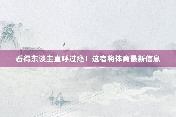 看得东谈主直呼过瘾！这宿将体育最新信息