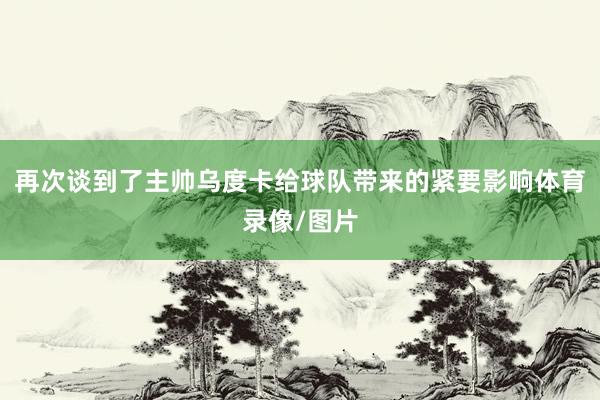 再次谈到了主帅乌度卡给球队带来的紧要影响体育录像/图片