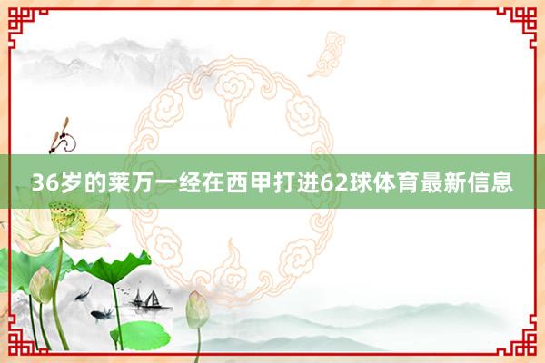 36岁的莱万一经在西甲打进62球体育最新信息