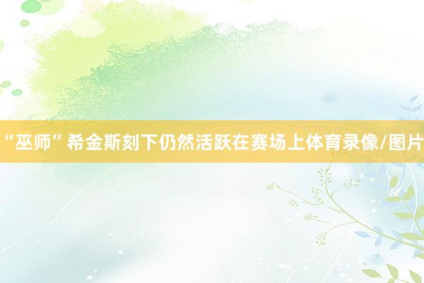 “巫师”希金斯刻下仍然活跃在赛场上体育录像/图片