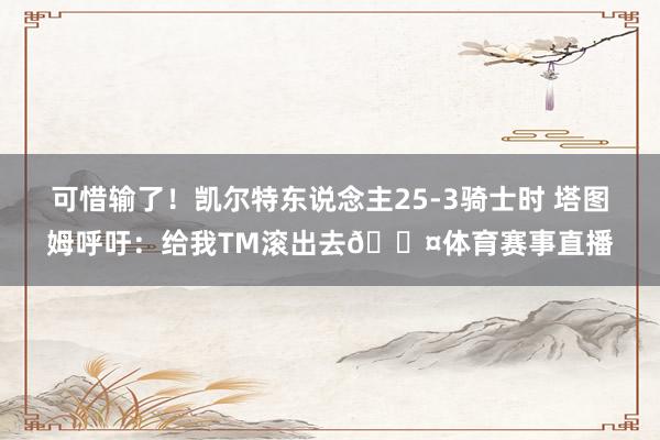 可惜输了！凯尔特东说念主25-3骑士时 塔图姆呼吁：给我TM滚出去😤体育赛事直播