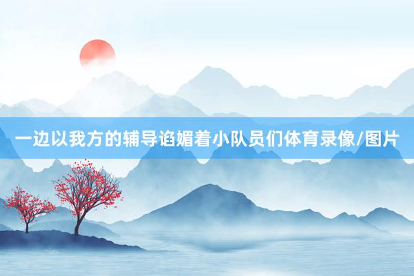 一边以我方的辅导谄媚着小队员们体育录像/图片