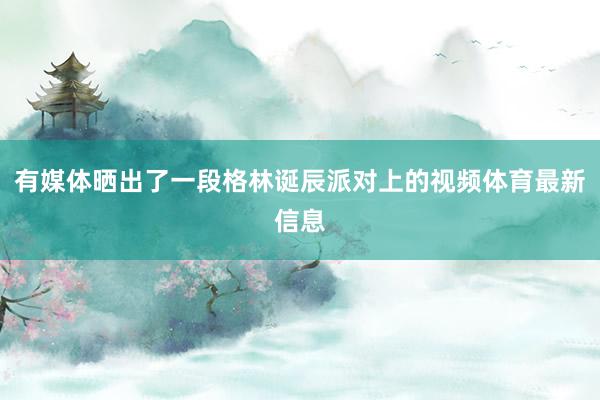 有媒体晒出了一段格林诞辰派对上的视频体育最新信息