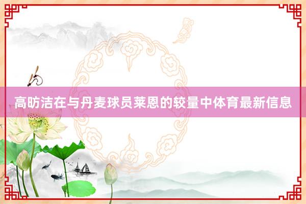 高昉洁在与丹麦球员莱恩的较量中体育最新信息