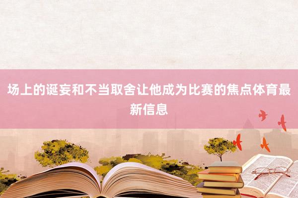 场上的诞妄和不当取舍让他成为比赛的焦点体育最新信息