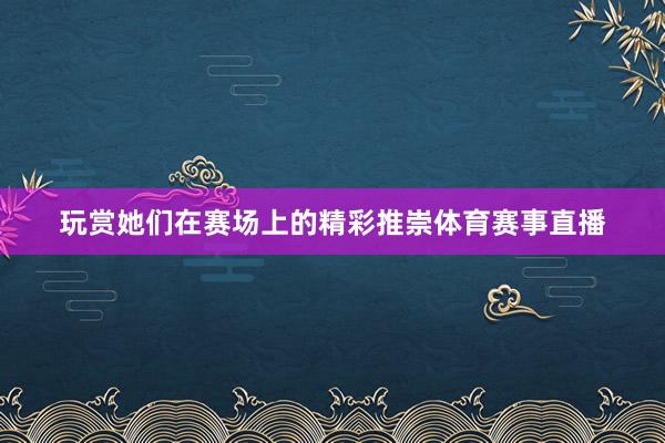 玩赏她们在赛场上的精彩推崇体育赛事直播