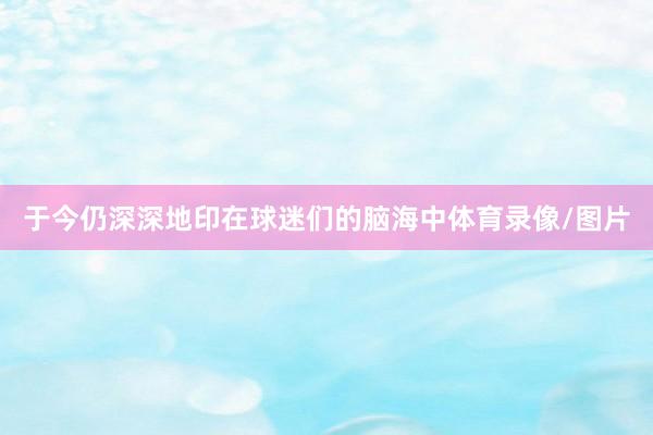 于今仍深深地印在球迷们的脑海中体育录像/图片