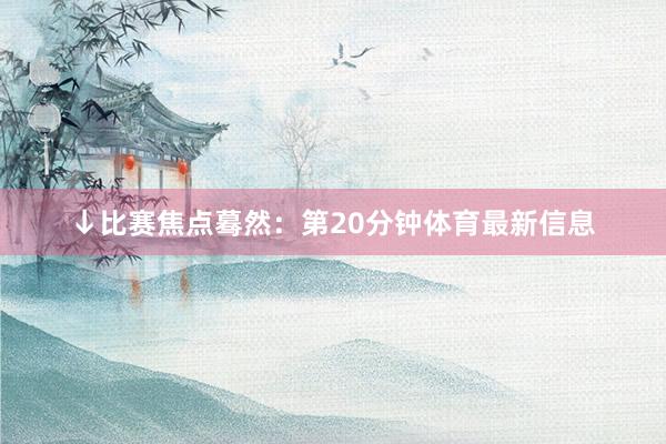 ↓比赛焦点蓦然：第20分钟体育最新信息