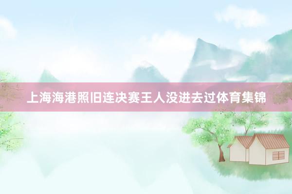上海海港照旧连决赛王人没进去过体育集锦