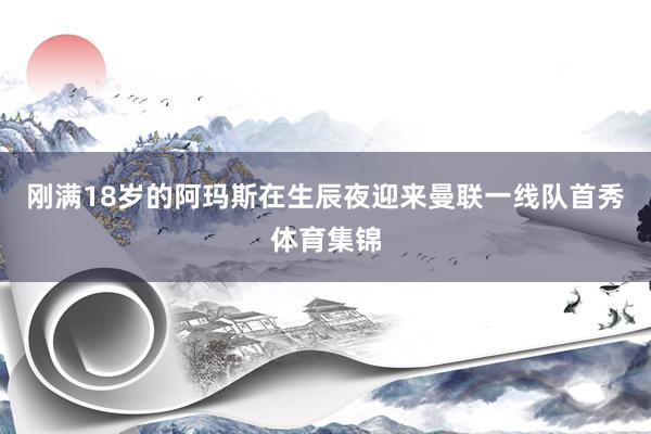 刚满18岁的阿玛斯在生辰夜迎来曼联一线队首秀体育集锦