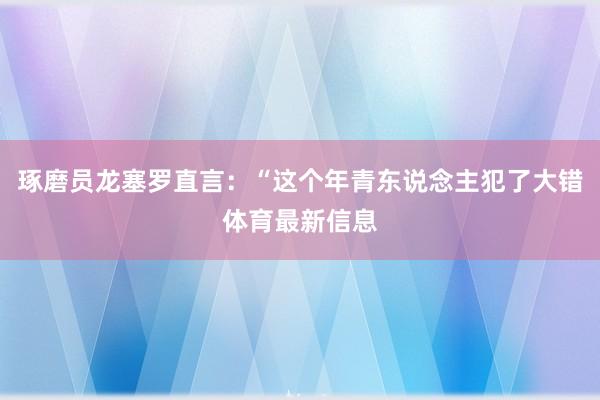 琢磨员龙塞罗直言：“这个年青东说念主犯了大错体育最新信息