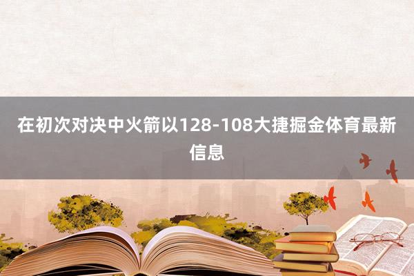 在初次对决中火箭以128-108大捷掘金体育最新信息