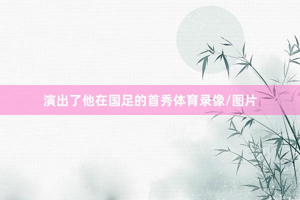 演出了他在国足的首秀体育录像/图片