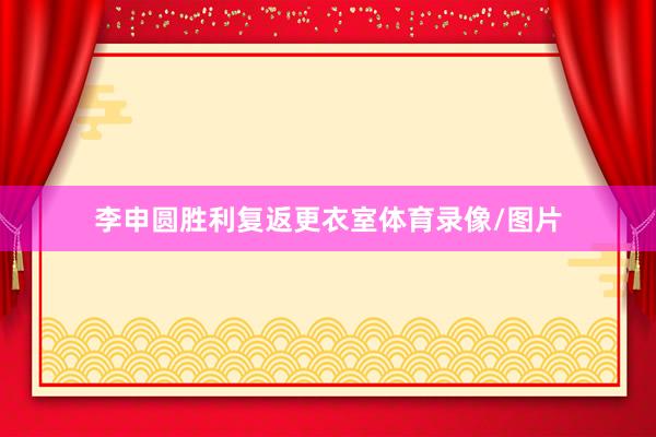 李申圆胜利复返更衣室体育录像/图片