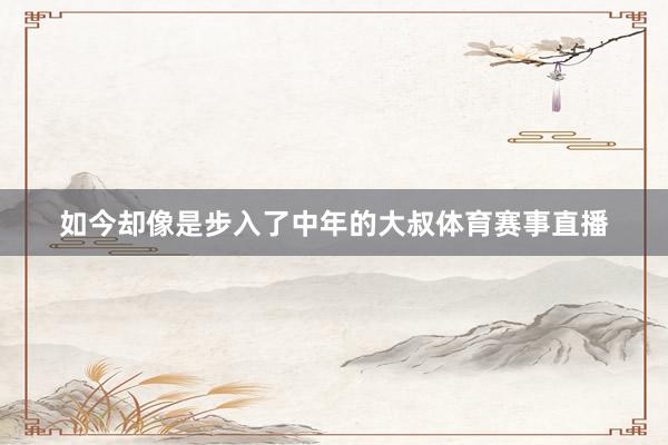 如今却像是步入了中年的大叔体育赛事直播