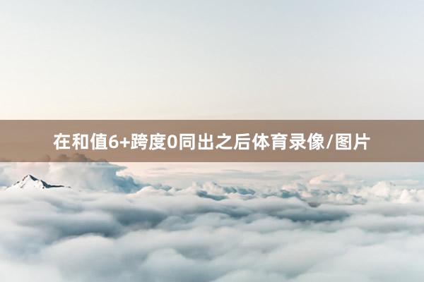 在和值6+跨度0同出之后体育录像/图片