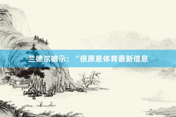 兰德尔暗示：“很原意体育最新信息