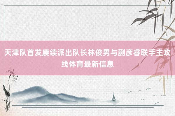 天津队首发赓续派出队长林俊男与蒯彦睿联手主攻线体育最新信息