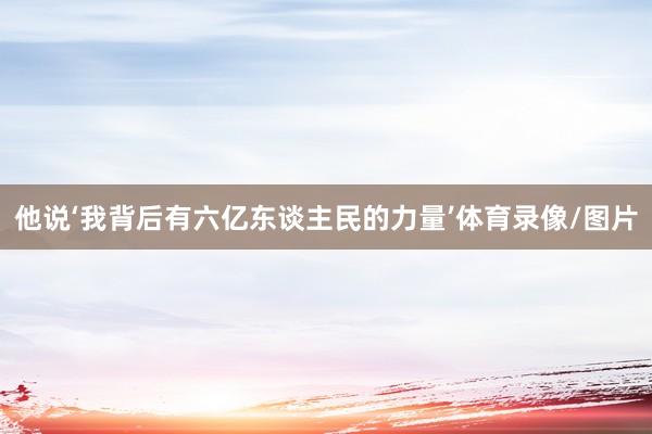 他说‘我背后有六亿东谈主民的力量’体育录像/图片