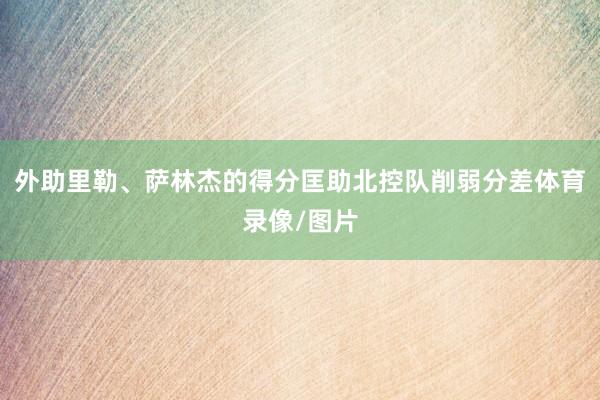 外助里勒、萨林杰的得分匡助北控队削弱分差体育录像/图片