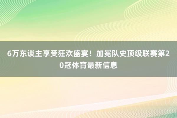 6万东谈主享受狂欢盛宴！加冕队史顶级联赛第20冠体育最新信息