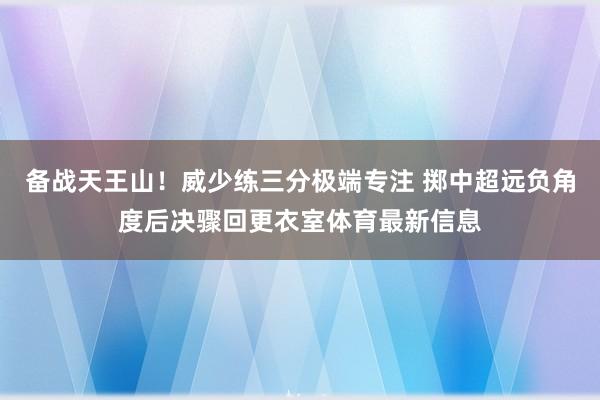 备战天王山！威少练三分极端专注 掷中超远负角度后决骤回更衣室体育最新信息