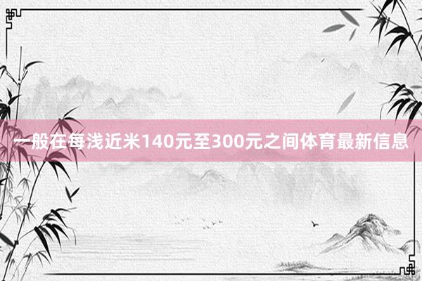 一般在每浅近米140元至300元之间体育最新信息
