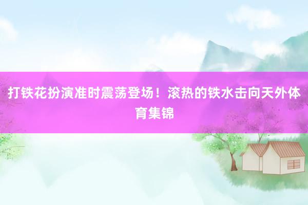 打铁花扮演准时震荡登场！滚热的铁水击向天外体育集锦