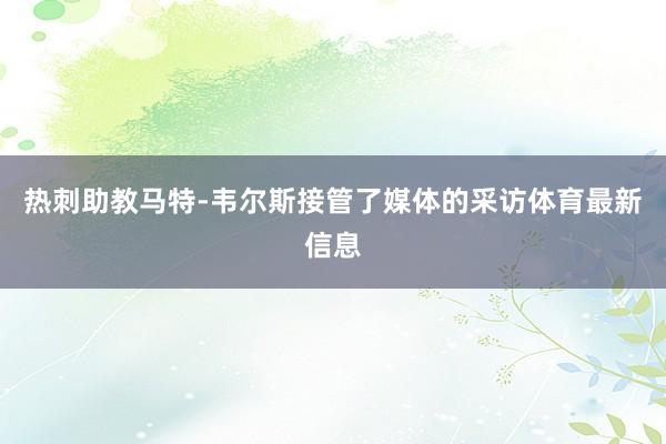 热刺助教马特-韦尔斯接管了媒体的采访体育最新信息