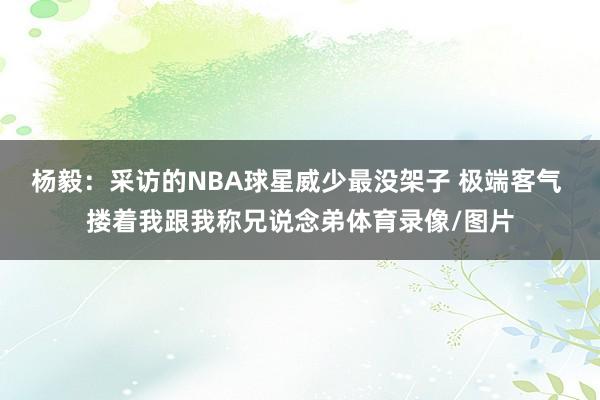杨毅：采访的NBA球星威少最没架子 极端客气 搂着我跟我称兄说念弟体育录像/图片