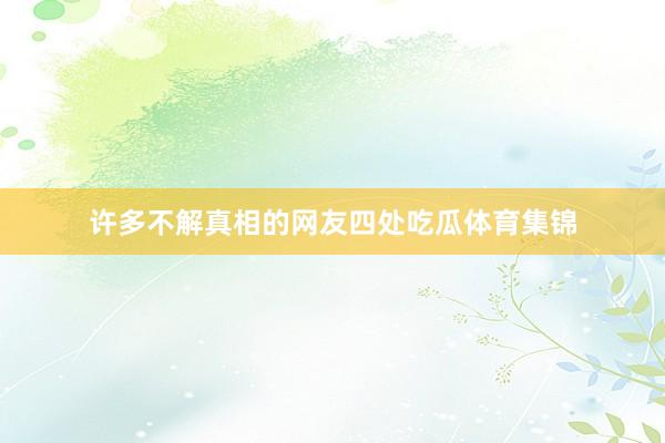 许多不解真相的网友四处吃瓜体育集锦