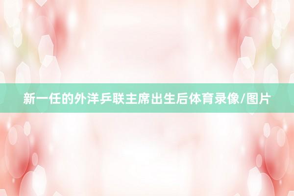 新一任的外洋乒联主席出生后体育录像/图片