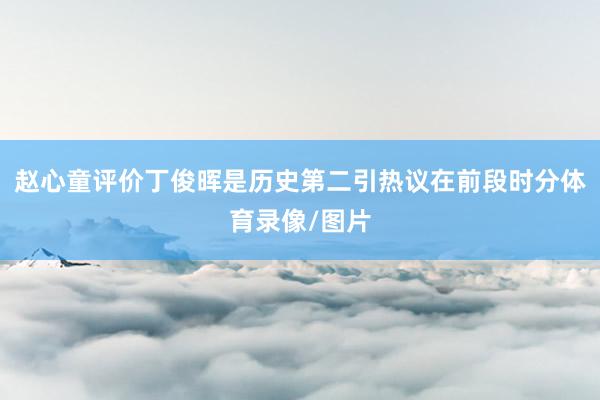 赵心童评价丁俊晖是历史第二引热议在前段时分体育录像/图片