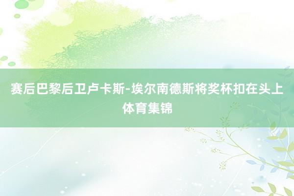赛后巴黎后卫卢卡斯-埃尔南德斯将奖杯扣在头上体育集锦