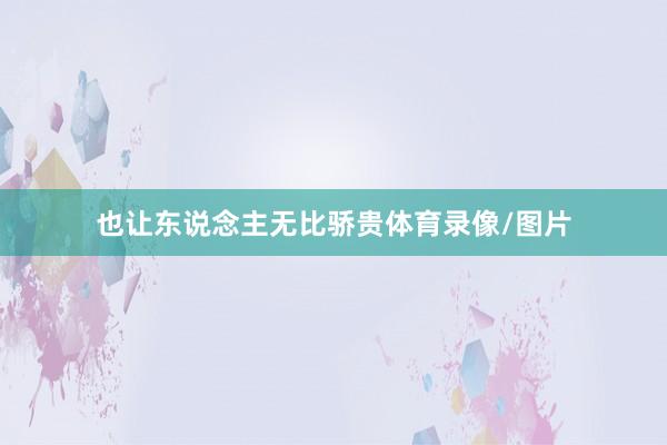 也让东说念主无比骄贵体育录像/图片